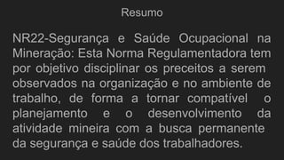 Resumo
NR22-Segurança e Saúde Ocupacional na
Mineração: Esta Norma Regulamentadora tem
por objetivo disciplinar os preceitos a serem
observados na organização e no ambiente de
trabalho, de forma a tornar compatível o
planejamento e o desenvolvimento da
atividade mineira com a busca permanente
da segurança e saúde dos trabalhadores.
 