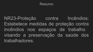 Resumo
NR23-Proteção contra Incêndios:
Estabelece medidas de proteção contra
incêndios nos espaços de trabalho
visando a preservação da saúde dos
trabalhadores.
 