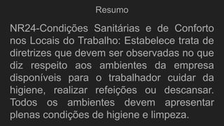 Resumo
NR24-Condições Sanitárias e de Conforto
nos Locais do Trabalho: Estabelece trata de
diretrizes que devem ser observadas no que
diz respeito aos ambientes da empresa
disponíveis para o trabalhador cuidar da
higiene, realizar refeições ou descansar.
Todos os ambientes devem apresentar
plenas condições de higiene e limpeza.
 