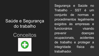 Saúde e Segurança
do trabalho
Conceitos
Segurança e Saúde no
Trabalho - SST é um
conjunto de normas e
procedimentos legalmente
exigidos às empresas e
funcionários visando
prevenir doenças
ocupacionais, acidentes
de trabalho e proteger a
integridade física do
trabalhador.
 