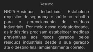 Resumo
NR25-Resíduos Industriais: Estabelece
requisitos de segurança e saúde no trabalho
para o gerenciamento de resíduos
industriais. Por meio dessa obrigatoriedade,
as indústrias precisam estabelecer medidas
preventivas aos riscos gerados pelos
resíduos industriais desde a sua geração
até o destino final ambientalmente correto.
 