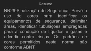 Resumo
NR26-Sinalização de Segurança: Prevê o
uso de cores para identificar os
equipamentos de segurança, delimitar
áreas, identificar tubulações empregadas
para a condução de líquidos e gases e
advertir contra riscos. Os padrões de
cores permitidos nesta norma são
conforme ABNT.
 