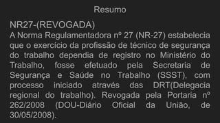 Resumo
NR27-(REVOGADA)
A Norma Regulamentadora nº 27 (NR-27) estabelecia
que o exercício da profissão de técnico de segurança
do trabalho dependia de registro no Ministério do
Trabalho, fosse efetuado pela Secretaria de
Segurança e Saúde no Trabalho (SSST), com
processo iniciado através das DRT(Delegacia
regional do trabalho). Revogada pela Portaria nº
262/2008 (DOU-Diário Oficial da União, de
30/05/2008).
 