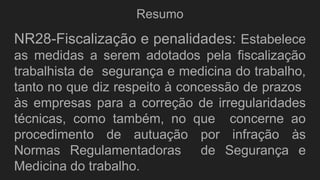 Resumo
NR28-Fiscalização e penalidades: Estabelece
as medidas a serem adotados pela fiscalização
trabalhista de segurança e medicina do trabalho,
tanto no que diz respeito à concessão de prazos
às empresas para a correção de irregularidades
técnicas, como também, no que concerne ao
procedimento de autuação por infração às
Normas Regulamentadoras de Segurança e
Medicina do trabalho.
 