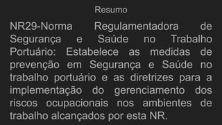 Resumo
NR29-Norma Regulamentadora de
Segurança e Saúde no Trabalho
Portuário: Estabelece as medidas de
prevenção em Segurança e Saúde no
trabalho portuário e as diretrizes para a
implementação do gerenciamento dos
riscos ocupacionais nos ambientes de
trabalho alcançados por esta NR.
 