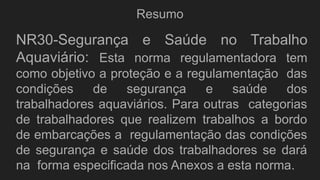 Resumo
NR30-Segurança e Saúde no Trabalho
Aquaviário: Esta norma regulamentadora tem
como objetivo a proteção e a regulamentação das
condições de segurança e saúde dos
trabalhadores aquaviários. Para outras categorias
de trabalhadores que realizem trabalhos a bordo
de embarcações a regulamentação das condições
de segurança e saúde dos trabalhadores se dará
na forma especificada nos Anexos a esta norma.
 