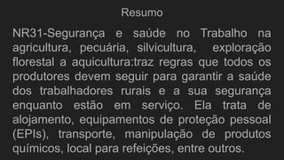 Resumo
NR31-Segurança e saúde no Trabalho na
agricultura, pecuária, silvicultura, exploração
florestal a aquicultura:traz regras que todos os
produtores devem seguir para garantir a saúde
dos trabalhadores rurais e a sua segurança
enquanto estão em serviço. Ela trata de
alojamento, equipamentos de proteção pessoal
(EPIs), transporte, manipulação de produtos
químicos, local para refeições, entre outros.
 