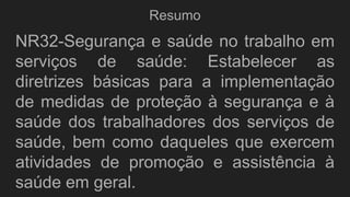 Resumo
NR32-Segurança e saúde no trabalho em
serviços de saúde: Estabelecer as
diretrizes básicas para a implementação
de medidas de proteção à segurança e à
saúde dos trabalhadores dos serviços de
saúde, bem como daqueles que exercem
atividades de promoção e assistência à
saúde em geral.
 