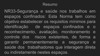 Resumo
NR33-Segurança e saúde nos trabalhos em
espaços confinados: Esta Norma tem como
objetivo estabelecer os requisitos mínimos para
identificação de espaços confinados e o
reconhecimento, avaliação, monitoramento e
controle dos riscos existentes, de forma a
garantir permanentemente a segurança e
saúde dos trabalhadores que interagem direta
ou indiretamente nestes espaços.
 