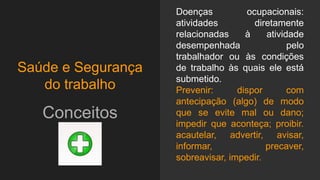 Saúde e Segurança
do trabalho
Conceitos
Doenças ocupacionais:
atividades diretamente
relacionadas à atividade
desempenhada pelo
trabalhador ou às condições
de trabalho às quais ele está
submetido.
Prevenir: dispor com
antecipação (algo) de modo
que se evite mal ou dano;
impedir que aconteça; proibir.
acautelar, advertir, avisar,
informar, precaver,
sobreavisar, impedir.
 
