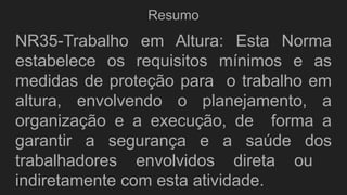 Resumo
NR35-Trabalho em Altura: Esta Norma
estabelece os requisitos mínimos e as
medidas de proteção para o trabalho em
altura, envolvendo o planejamento, a
organização e a execução, de forma a
garantir a segurança e a saúde dos
trabalhadores envolvidos direta ou
indiretamente com esta atividade.
 