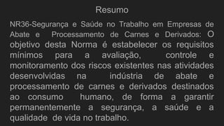 Resumo
NR36-Segurança e Saúde no Trabalho em Empresas de
Abate e Processamento de Carnes e Derivados: O
objetivo desta Norma é estabelecer os requisitos
mínimos para a avaliação, controle e
monitoramento dos riscos existentes nas atividades
desenvolvidas na indústria de abate e
processamento de carnes e derivados destinados
ao consumo humano, de forma a garantir
permanentemente a segurança, a saúde e a
qualidade de vida no trabalho.
 
