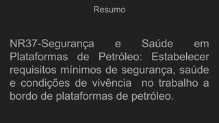 Resumo
NR37-Segurança e Saúde em
Plataformas de Petróleo: Estabelecer
requisitos mínimos de segurança, saúde
e condições de vivência no trabalho a
bordo de plataformas de petróleo.
 