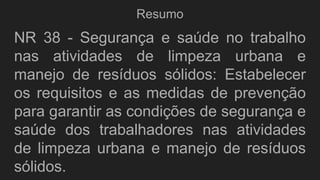 Resumo
NR 38 - Segurança e saúde no trabalho
nas atividades de limpeza urbana e
manejo de resíduos sólidos: Estabelecer
os requisitos e as medidas de prevenção
para garantir as condições de segurança e
saúde dos trabalhadores nas atividades
de limpeza urbana e manejo de resíduos
sólidos.
 