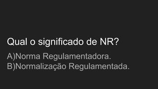 Qual o significado de NR?
A)Norma Regulamentadora.
B)Normalização Regulamentada.
 