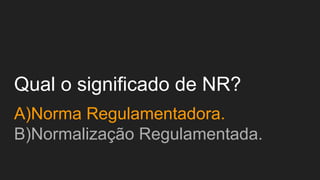 Qual o significado de NR?
A)Norma Regulamentadora.
B)Normalização Regulamentada.
 