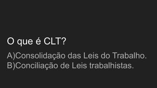 O que é CLT?
A)Consolidação das Leis do Trabalho.
B)Conciliação de Leis trabalhistas.
 