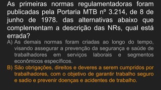As primeiras normas regulamentadoras foram
publicadas pela Portaria MTB nº 3.214, de 8 de
junho de 1978. das alternativas abaixo que
complementam a descrição das NRs, qual está
errada?
A) As demais normas foram criadas ao longo do tempo,
visando assegurar a prevenção da segurança e saúde de
trabalhadores em serviços laborais e segmentos
econômicos específicos.
B) São obrigações, direitos e deveres a serem cumpridos por
trabalhadores, com o objetivo de garantir trabalho seguro
e sadio e prevenir doenças e acidentes de trabalho.
 