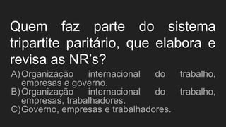 Quem faz parte do sistema
tripartite paritário, que elabora e
revisa as NR’s?
A)Organização internacional do trabalho,
empresas e governo.
B)Organização internacional do trabalho,
empresas, trabalhadores.
C)Governo, empresas e trabalhadores.
 