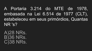 A Portaria 3.214 do MTE de 1978,
embasada na Lei 6.514 de 1977 (CLT),
estabeleceu em seus primórdios, Quantas
NR 's?
A)28 NRs.
B)36 NRs.
C)38 NRs.
 