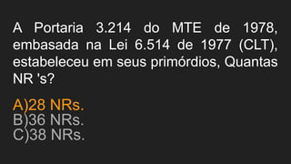 A Portaria 3.214 do MTE de 1978,
embasada na Lei 6.514 de 1977 (CLT),
estabeleceu em seus primórdios, Quantas
NR 's?
A)28 NRs.
B)36 NRs.
C)38 NRs.
 