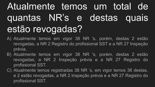 Atualmente temos um total de
quantas NR’s e destas quais
estão revogadas?
A) Atualmente temos em vigor 38 NR 's, porém, destas 2 estão
revogadas, a NR 2 Registro do profissional SST e a NR 27 Inspeção
prévia.
B) Atualmente temos em vigor 38 NR 's, porém, destas 2 estão
revogadas, a NR 2 Inspeção prévia e a NR 27 Registro do
profissional SST.
C) Atualmente temos registradas 38 NR ’s, em vigor temos 36 destas,
e 2 estão revogadas, a NR 2 Inspeção prévia e a NR 27 Registro do
profissional SST.
 