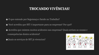 TROCANDO VIVÊNCIAS!
❖ O que entende por Segurança e Saúde no Trabalho?
❖ Você acredita que SST é importante para as empresas? Por quê?
❖ Acredita que existem muitos acidentes nas empresas? Quais seriam as causas e
consequências destes acidentes?
❖Quais os serviços de SST já vivenciou?
 