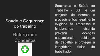 Saúde e Segurança
do trabalho
Reforçando
Conceitos
Segurança e Saúde no
Trabalho - SST é um
conjunto de normas e
procedimentos legalmente
exigidos às empresas e
funcionários visando
prevenir doenças
ocupacionais, acidentes
de trabalho e proteger a
integridade física do
trabalhador.
 