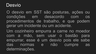 Desvio
O desvio em SST são posturas, ações ou
condições em desacordo com os
procedimentos de trabalho, e que podem
gerar um incidente ou um acidente.
Um cozinheiro empurra a carne no moedor
com a mão, sem usar o bastão para
empurrar, esse é um desvio pois ele sabe
das normas e não cumpre as
determinações.
 