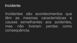 Incidente
Incidentes são acontecimentos que
têm as mesmas características e
causas semelhantes aos acidentes,
mas não tiveram perdas como
consequência.
 