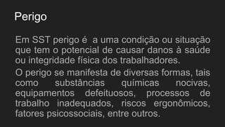 Perigo
Em SST perigo é a uma condição ou situação
que tem o potencial de causar danos à saúde
ou integridade física dos trabalhadores.
O perigo se manifesta de diversas formas, tais
como substâncias químicas nocivas,
equipamentos defeituosos, processos de
trabalho inadequados, riscos ergonômicos,
fatores psicossociais, entre outros.
 