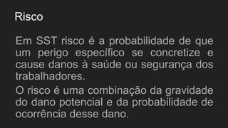 Risco
Em SST risco é a probabilidade de que
um perigo específico se concretize e
cause danos à saúde ou segurança dos
trabalhadores.
O risco é uma combinação da gravidade
do dano potencial e da probabilidade de
ocorrência desse dano.
 