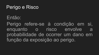 Perigo e Risco
Então:
Perigo refere-se à condição em si,
enquanto o risco envolve a
probabilidade de ocorrer um dano em
função da exposição ao perigo.
 
