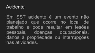 Acidente
Em SST acidente é um evento não
planejado que ocorre no local de
trabalho e pode resultar em lesões
pessoais, doenças ocupacionais,
danos à propriedade ou interrupções
nas atividades.
 