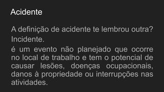 Acidente
A definição de acidente te lembrou outra?
Incidente.
é um evento não planejado que ocorre
no local de trabalho e tem o potencial de
causar lesões, doenças ocupacionais,
danos à propriedade ou interrupções nas
atividades.
 
