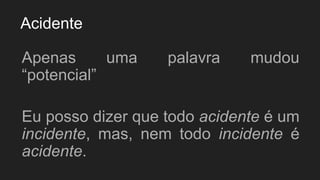 Acidente
Apenas uma palavra mudou
“potencial”
Eu posso dizer que todo acidente é um
incidente, mas, nem todo incidente é
acidente.
 