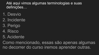 Até aqui vimos algumas terminologias e suas
definições…
1. Desvio
2. Incidente
3. Perigo
4. Risco
5. Acidente
Como mencionado, essas são apenas algumas
no decorrer do curso iremos aprender outras.
 