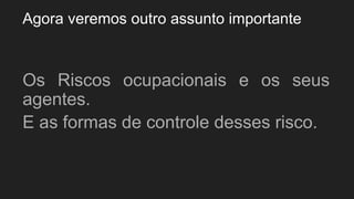Agora veremos outro assunto importante
Os Riscos ocupacionais e os seus
agentes.
E as formas de controle desses risco.
 
