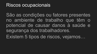 Riscos ocupacionais
São as condições ou fatores presentes
no ambiente de trabalho que têm o
potencial de causar danos à saúde e
segurança dos trabalhadores.
Existem 5 tipos de riscos, vejamos…
 