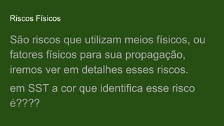 Riscos Físicos
São riscos que utilizam meios físicos, ou
fatores físicos para sua propagação,
iremos ver em detalhes esses riscos.
em SST a cor que identifica esse risco
é????
 