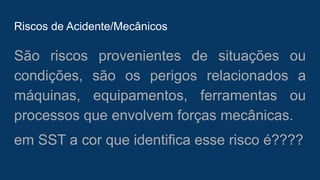 Riscos de Acidente/Mecânicos
São riscos provenientes de situações ou
condições, são os perigos relacionados a
máquinas, equipamentos, ferramentas ou
processos que envolvem forças mecânicas.
em SST a cor que identifica esse risco é????
 