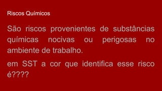 Riscos Químicos
São riscos provenientes de substâncias
químicas nocivas ou perigosas no
ambiente de trabalho.
em SST a cor que identifica esse risco
é????
 