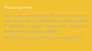 Riscos Ergonômico
São riscos provenientes de fatores presentes
que podem afetar o sistema musculoesquelético
e psíquico e causar desconforto, fadiga ou
lesões relacionadas ao trabalho.
em SST a cor que identifica esse risco é????
 