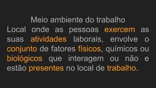 Meio ambiente do trabalho
Local onde as pessoas exercem as
suas atividades laborais, envolve o
conjunto de fatores físicos, químicos ou
biológicos que interagem ou não e
estão presentes no local de trabalho.
 