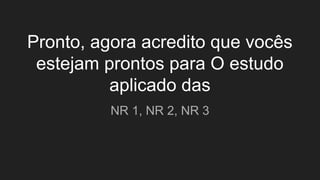 Pronto, agora acredito que vocês
estejam prontos para O estudo
aplicado das
NR 1, NR 2, NR 3
 