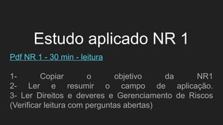 Estudo aplicado NR 1
Pdf NR 1 - 30 min - leitura
1- Copiar o objetivo da NR1
2- Ler e resumir o campo de aplicação.
3- Ler Direitos e deveres e Gerenciamento de Riscos
(Verificar leitura com perguntas abertas)
 