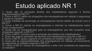 Estudo aplicado NR 1
1- Quais são os principais direitos dos trabalhadores segundo a Norma
Regulamentadora NR 01?
2- Como a NR 01 define as obrigações dos empregadores em relação à segurança
e saúde no trabalho?
3- Quais medidas de prevenção os empregadores devem adotar de acordo com a
NR 01?
4- Como a NR 01 orienta os empregadores a informar os trabalhadores sobre
riscos ocupacionais?
5- Quais são as consequências para os empregadores que não cumprem suas
obrigações segundo a NR 01?
6- Como a NR 01 contribui para a proteção dos direitos dos trabalhadores?
7- Quais são alguns exemplos de deveres dos trabalhadores segundo a NR 01?
8- Como a NR 01 ajuda a garantir um ambiente de trabalho seguro e saudável?
9- Quais são as responsabilidades dos empregadores em relação ao treinamento
de segurança no trabalho segundo a NR 01?
10- Como a NR 01 orienta os empregadores a lidar com incidentes de segurança
no trabalho?
 