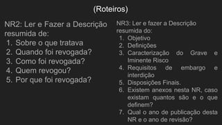 (Roteiros)
NR2: Ler e Fazer a Descrição
resumida de:
1. Sobre o que tratava
2. Quando foi revogada?
3. Como foi revogada?
4. Quem revogou?
5. Por que foi revogada?
NR3: Ler e fazer a Descrição
resumida do:
1. Objetivo
2. Definições
3. Caracterização do Grave e
Iminente Risco
4. Requisitos de embargo e
interdição
5. Disposições Finais.
6. Existem anexos nesta NR, caso
existam quantos são e o que
definem?
7. Qual o ano de publicação desta
NR e o ano de revisão?
 