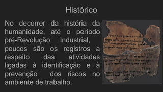 No decorrer da história da
humanidade, até o período
pré-Revolução Industrial,
poucos são os registros a
respeito das atividades
ligadas à identificação e à
prevenção dos riscos no
ambiente de trabalho.
Histórico
 