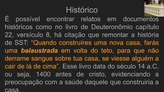 É possível encontrar relatos em documentos
históricos como no livro de Deuteronômio capítulo
22, versículo 8, há citação que remontar a história
de SST: “Quando construíres uma nova casa, farás
uma balaustrada em volta do teto, para que não
derrame sangue sobre tua casa, se viesse alguém a
cair de lá de cima”. Esse livro data do século 14 a.C,
ou seja, 1400 antes de cristo, evidenciando a
preocupação com a saúde daquele que construiria a
Histórico
 